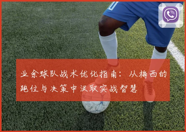 业余球队战术优化指南：从梅西的跑位与决策中汲取实战智慧