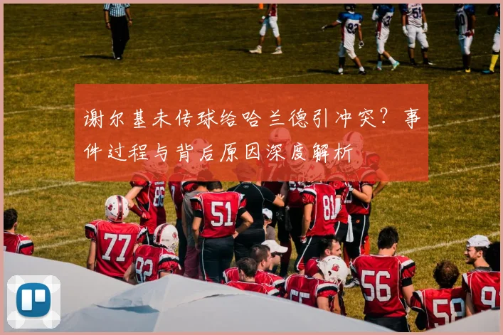 谢尔基未传球给哈兰德引冲突？事件过程与背后原因深度解析