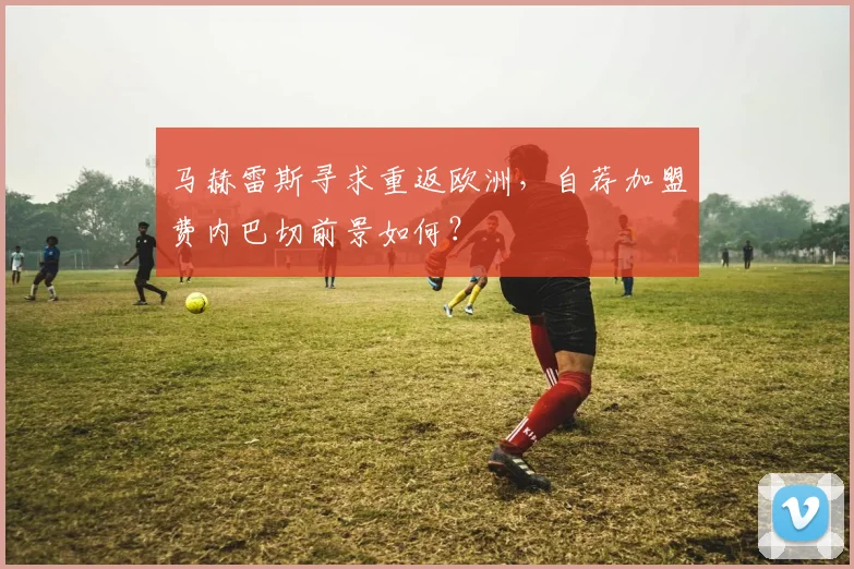 马赫雷斯寻求重返欧洲,自荐加盟费内巴切前景如何?