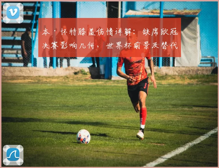 本·怀特膝盖伤情详解：缺席欧冠决赛影响几何，世界杯前景及替代者分析